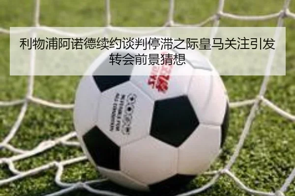利物浦阿诺德续约谈判停滞之际皇马关注引发转会前景猜想