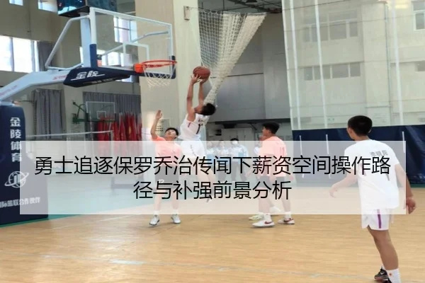 勇士追逐保罗乔治传闻下薪资空间操作路径与补强前景分析
