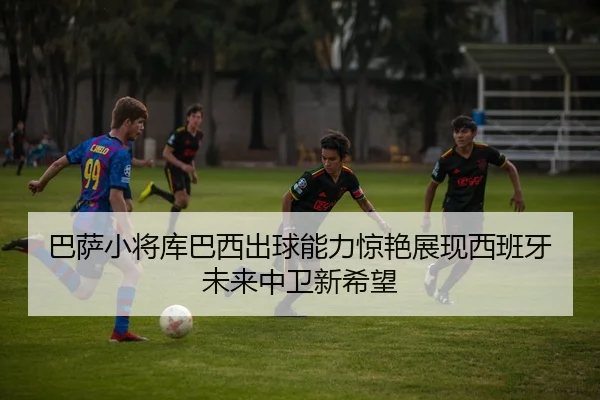 巴萨小将库巴西出球能力惊艳展现西班牙未来中卫新希望