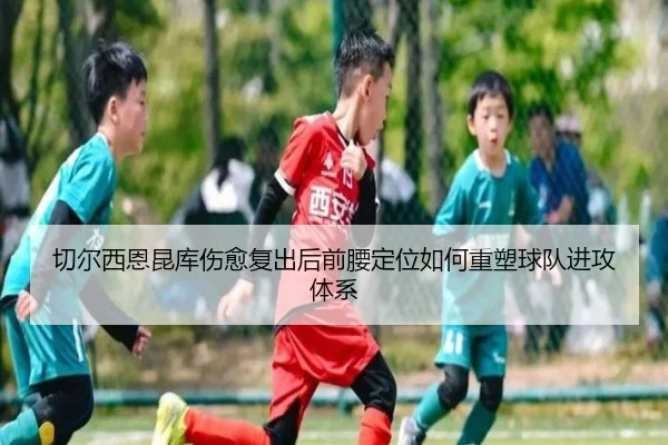 切尔西恩昆库伤愈复出后前腰定位如何重塑球队进攻体系