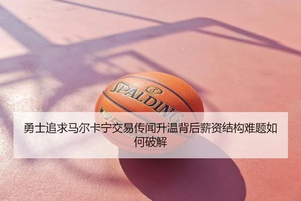 勇士追求马尔卡宁交易传闻升温背后薪资结构难题如何破解